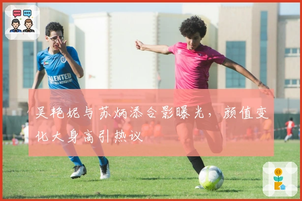 吴艳妮与苏炳添合影曝光，颜值变化大身高引热议