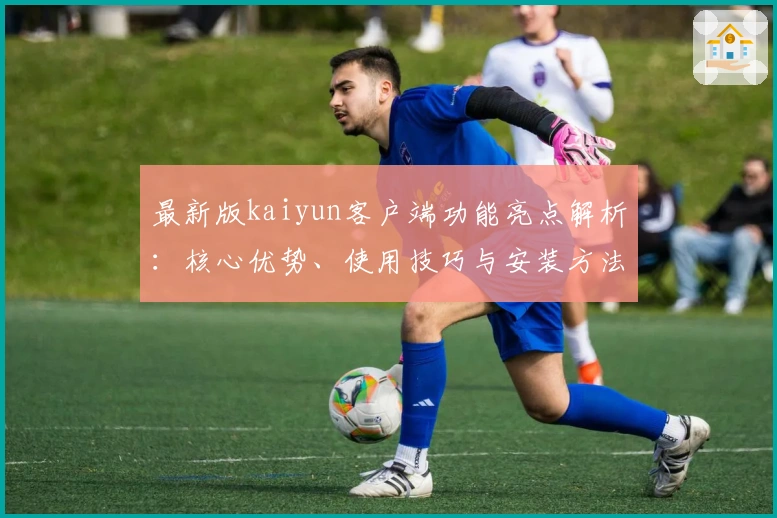 最新版kaiyun客户端功能亮点解析：核心优势、使用技巧与安装方法全解