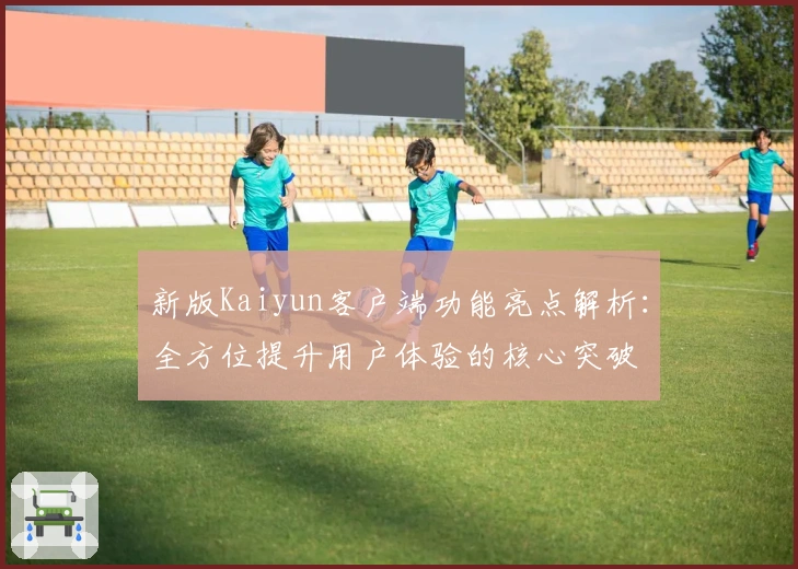 新版Kaiyun客户端功能亮点解析：全方位提升用户体验的核心突破