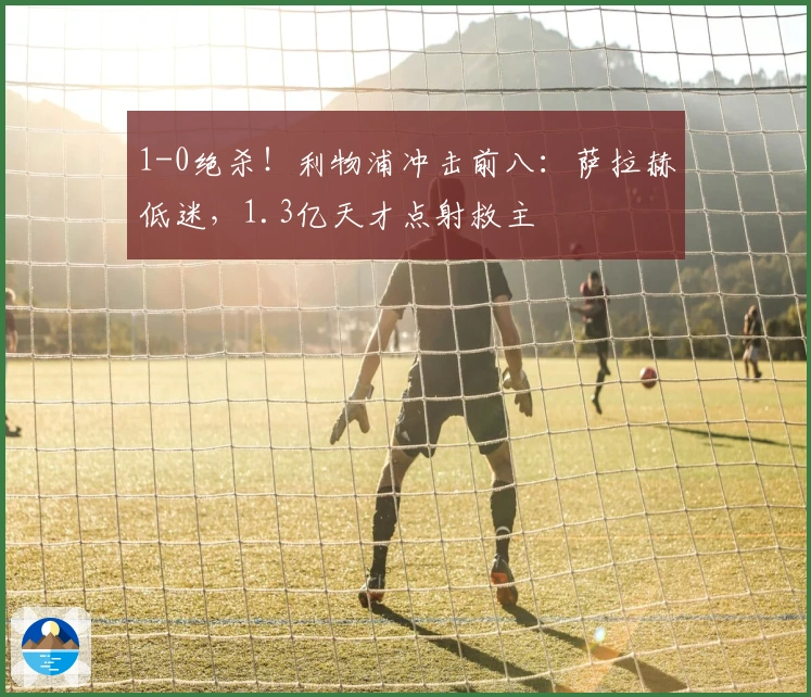1-0绝杀！利物浦冲击前八：萨拉赫低迷，1.3亿天才点射救主