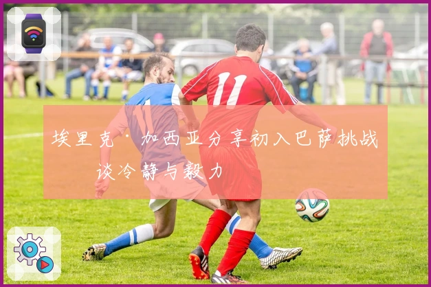 埃里克·加西亚分享初入巴萨挑战，谈冷静与毅力