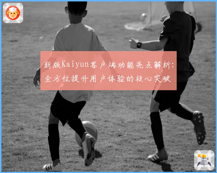新版Kaiyun客户端功能亮点解析：全方位提升用户体验的核心突破