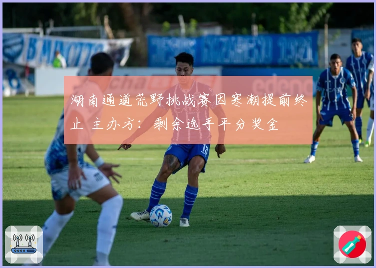 湖南通道荒野挑战赛因寒潮提前终止 主办方：剩余选手平分奖金