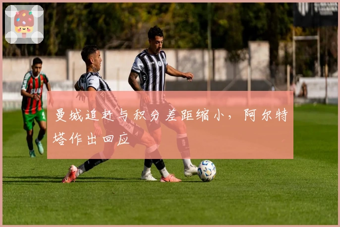 曼城追赶与积分差距缩小，阿尔特塔作出回应