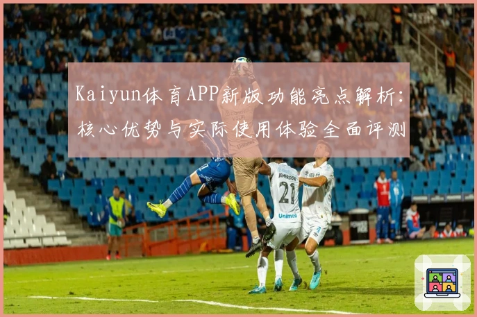 Kaiyun体育APP新版功能亮点解析：核心优势与实际使用体验全面评测
