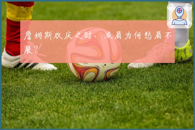 詹姆斯欢庆之时，浓眉为何愁眉不展？