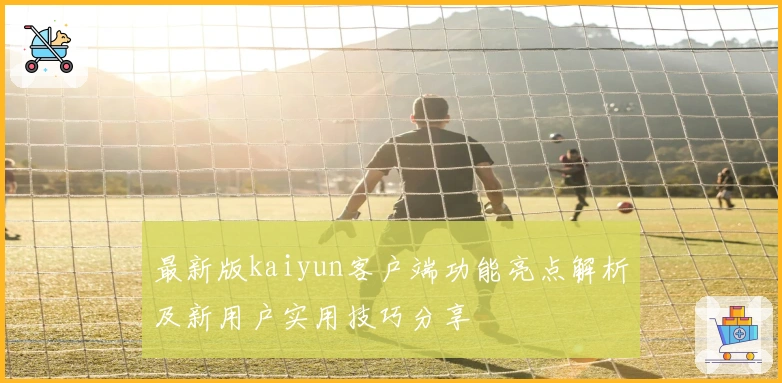 最新版kaiyun客户端功能亮点解析及新用户实用技巧分享